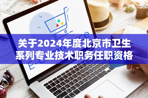 关于2024年度北京市卫生系列专业技术职务任职资格评审工作有关事宜提醒