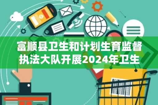 富顺县卫生和计划生育监督执法大队开展2024年卫生监督协管技能大比武