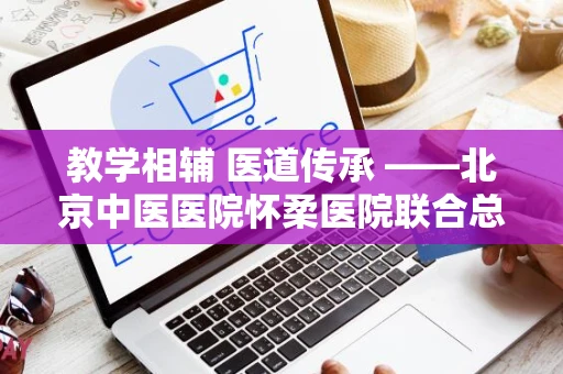 教学相辅 医道传承 ——北京中医医院怀柔医院联合总院开展教学查房