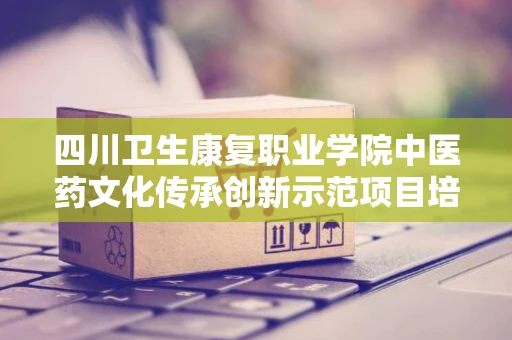 四川卫生康复职业学院中医药文化传承创新示范项目培训小型设备采购项目市场调研公告