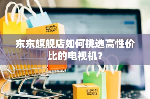 东东旗舰店如何挑选高性价比的电视机？