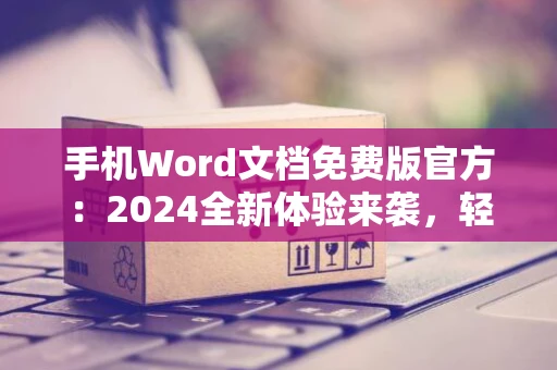 手机Word文档免费版官方：2024全新体验来袭，轻松编辑文档！