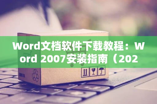 Word文档软件下载教程：Word 2007安装指南（2024版）