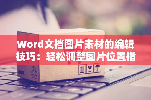 Word文档图片素材的编辑技巧：轻松调整图片位置指南（2024版）