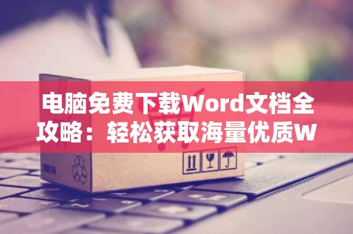 电脑免费下载Word文档全攻略：轻松获取海量优质Word文档资源（含2024年）