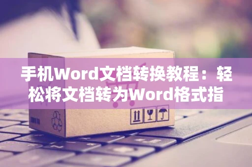 手机Word文档转换教程：轻松将文档转为Word格式指南（2024版）