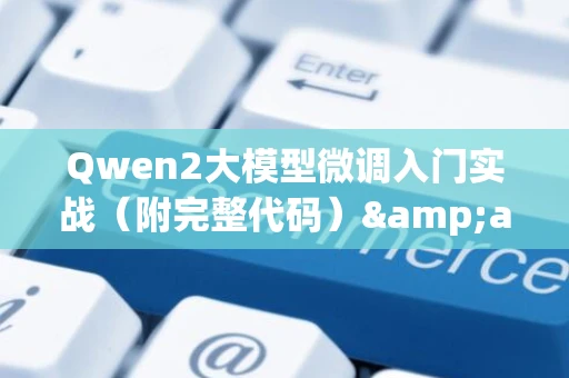 Qwen2大模型微调入门实战（附完整代码）&amp;mdash;&amp;mdash;零基础入门到精通，收藏这一篇就够了