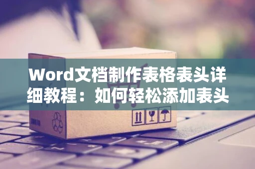 Word文档制作表格表头详细教程：如何轻松添加表头至Word表格