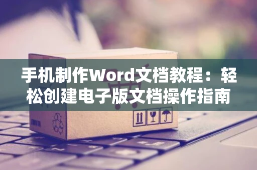 手机制作Word文档教程：轻松创建电子版文档操作指南（2024版）