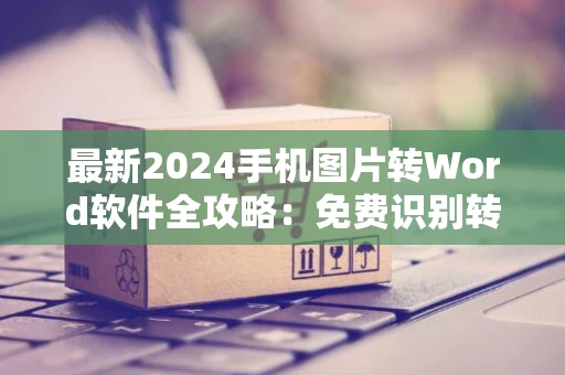 最新2024手机图片转Word软件全攻略：免费识别转换软件评测