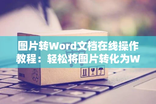 图片转Word文档在线操作教程：轻松将图片转化为Word文档并在线编辑加工处理