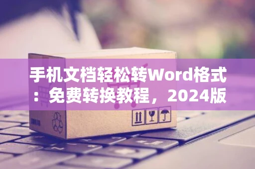 手机文档轻松转Word格式：免费转换教程，2024版