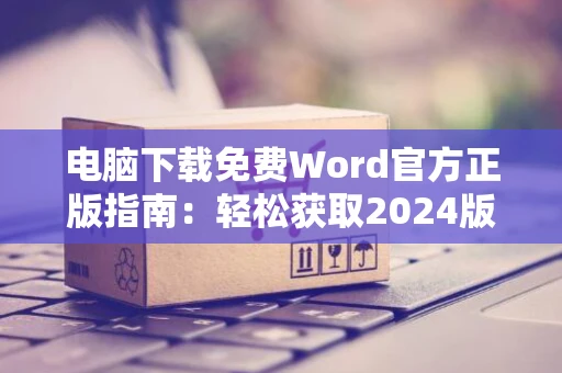 电脑下载免费Word官方正版指南：轻松获取2024版软件体验