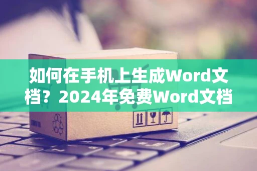 如何在手机上生成Word文档？2024年免费Word文档手机版来袭