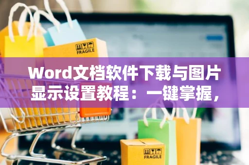 Word文档软件下载与图片显示设置教程：一键掌握，新手速成，全解析操作指南2024版