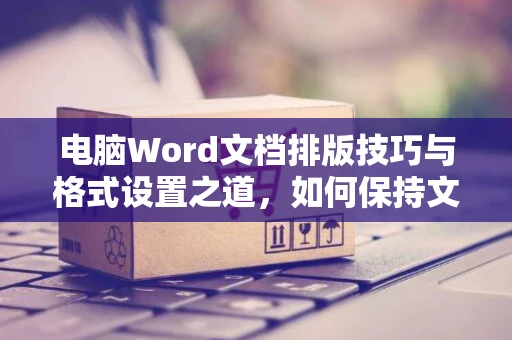 电脑Word文档排版技巧与格式设置之道，如何保持文字排列整洁不乱 - 深入讲解适用于2024年