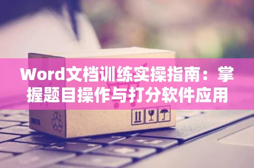 Word文档训练实操指南：掌握题目操作与打分软件应用技巧