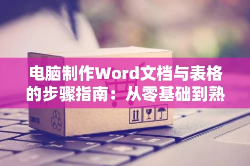 电脑制作Word文档与表格的步骤指南：从零基础到熟练技巧操作参考（以word 2024为例）