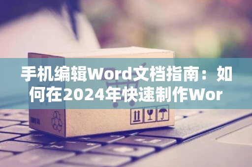 手机编辑Word文档指南：如何在2024年快速制作Word格式文档