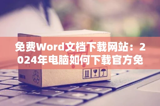 免费Word文档下载网站：2024年电脑如何下载官方免费版Word