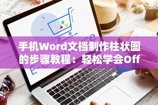 手机Word文档制作柱状图的步骤教程：轻松学会Office图表制作新技巧（适用于2024年）