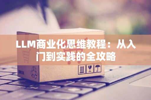 LLM商业化思维教程：从入门到实践的全攻略