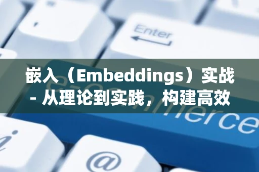 嵌入（Embeddings）实战- 从理论到实践，构建高效文本向量表示