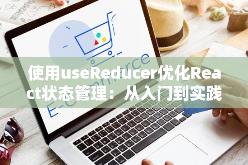 使用useReducer优化React状态管理：从入门到实践