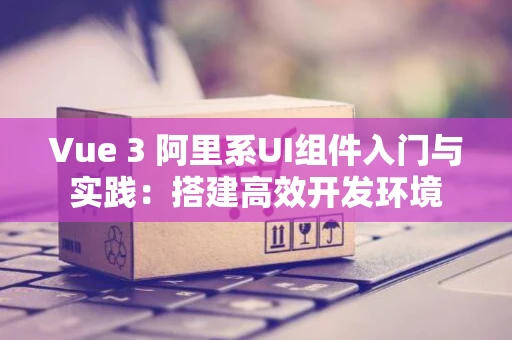 Vue 3 阿里系UI组件入门与实践：搭建高效开发环境