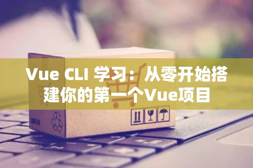 Vue CLI 学习：从零开始搭建你的第一个Vue项目