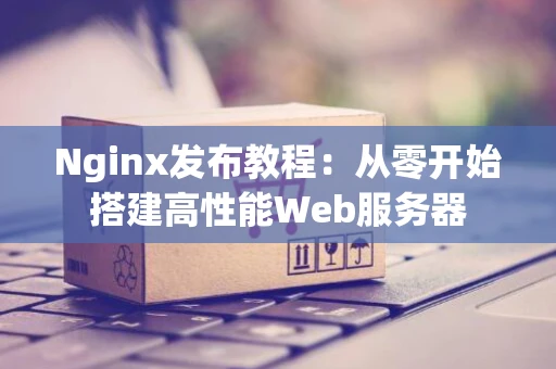 Nginx发布教程：从零开始搭建高性能Web服务器