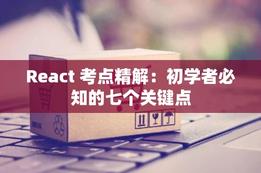 React 考点精解：初学者必知的七个关键点