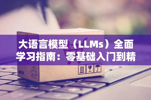 大语言模型（LLMs）全面学习指南：零基础入门到精通，收集这一篇就够了