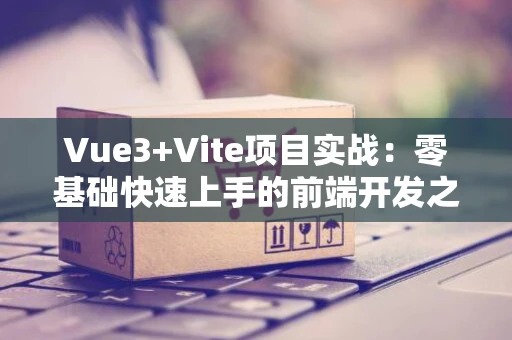 Vue3+Vite项目实战：零基础快速上手的前端开发之旅