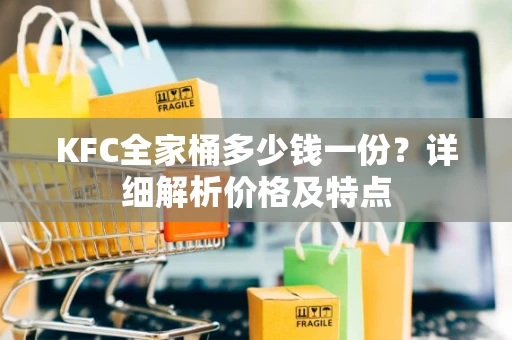 KFC全家桶多少钱一份？详细解析价格及特点