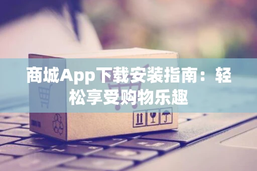 商城App下载安装指南：轻松享受购物乐趣