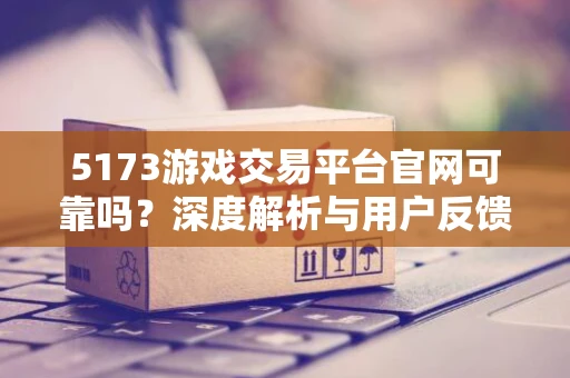 5173游戏交易平台官网可靠吗？深度解析与用户反馈