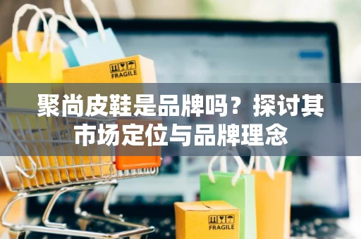 聚尚皮鞋是品牌吗？探讨其市场定位与品牌理念