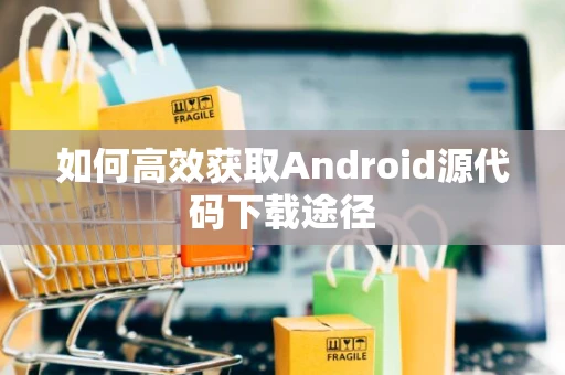 如何高效获取Android源代码下载途径